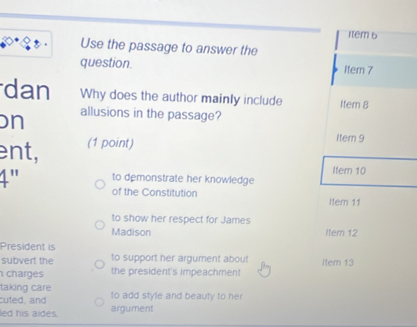 Item 6
Use the passage to answer the
question. Item 7
dan Why does the author mainly include Item 8
on
allusions in the passage?
ent, (1 point)
Item 9
1"
Item 10
to demonstrate her knowledge
of the Constitution
Item 11
to show her respect for James
Madison Item 12
President is
subvert the to support her argument about Item 13
charges the president's impeachment
taking care
cuted, and
to add style and beauty to her
led his aides. argument