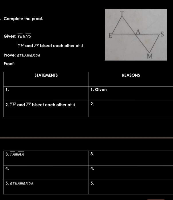 Complete the proof. 
Given: overline TE≌ overline MS
overline TM and overline ES bisect each other at A
Prove: △ TEA≌ △ MSA
Proof: 
STATEMENTS REASONS 
1. 1. Given 
2. overline TM and overline ES bisect each other at A 2. 
3. overline TA≌ overline MA 3. 
4. 
4. 
5. △ TEA≌ △ MSA
5.