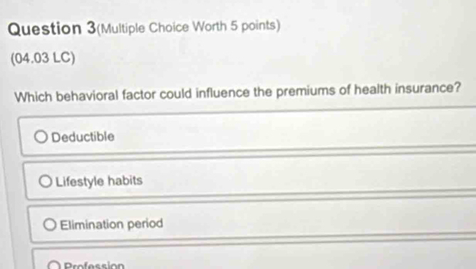 Question 3(Multiple Choice Worth 5 points)
(04.03 LC)
Which behavioral factor could influence the premiums of health insurance?
Deductible
Lifestyle habits
Elimination period
Profession