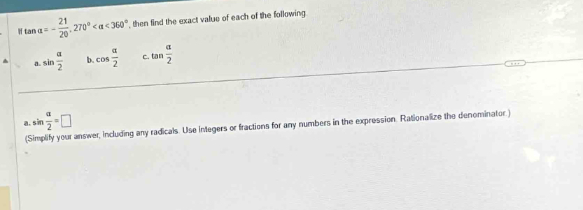 tan alpha =- 21/20 , 270° <360° , then find the exact value of each of the following.
a. sin  alpha /2  b cos  alpha /2  C tan  alpha /2 
sin  alpha /2 =□
a (Simplify your answer, including any radicals. Use integers or fractions for any numbers in the expression. Rationalize the denominator.)