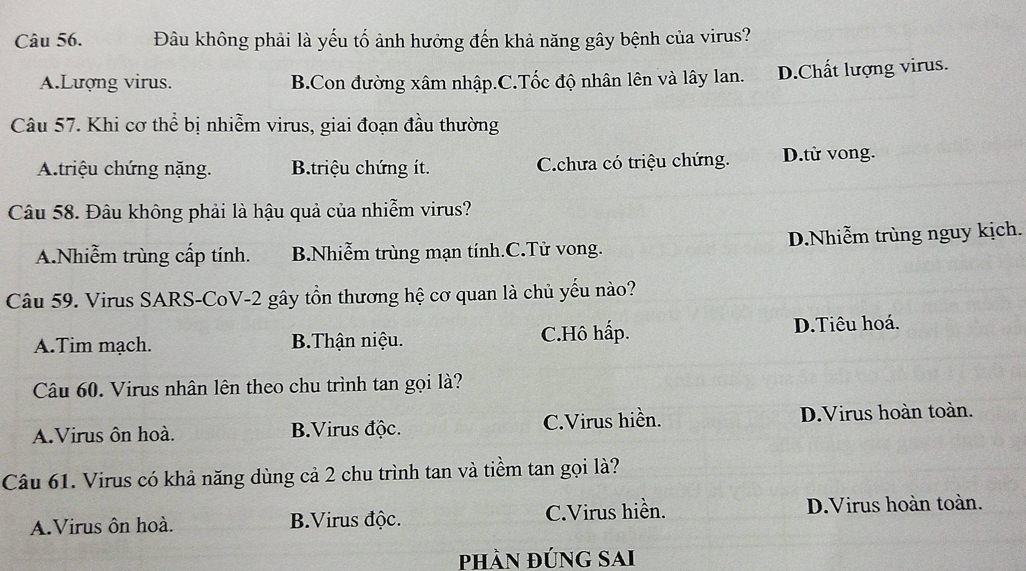 Đâu không phải là yếu tố ảnh hưởng đến khả năng gây bệnh của virus?
A.Lượng virus. B.Con đường xâm nhập.C.Tốc độ nhân lên và lây lan. D.Chất lượng virus.
Câu 57. Khi cơ thể bị nhiễm virus, giai đoạn đầu thường
A.triệu chứng nặng. B.triệu chứng ít. Cchưa có triệu chứng. D.tử vong.
Câu 58. Đâu không phải là hậu quả của nhiễm virus?
A.Nhiễm trùng cấp tính. B.Nhiễm trùng mạn tính.C.Tử vong. D.Nhiễm trùng nguy kịch.
Câu 59. Virus SARS-CoV-2 gây tồn thương hệ cơ quan là chủ yếu nào?
A.Tim mạch. B.Thận niệu. C.Hô hấp.
D.Tiêu hoá.
Câu 60. Virus nhân lên theo chu trình tan gọi là?
A.Virus ôn hoà. B.Virus độc. C.Virus hiền. D.Virus hoàn toàn.
Câu 61. Virus có khả năng dùng cả 2 chu trình tan và tiềm tan gọi là?
C.Virus hiền. D.Virus hoàn toàn.
A.Virus ôn hoà.
B.Virus độc.
phần đúnG Sai