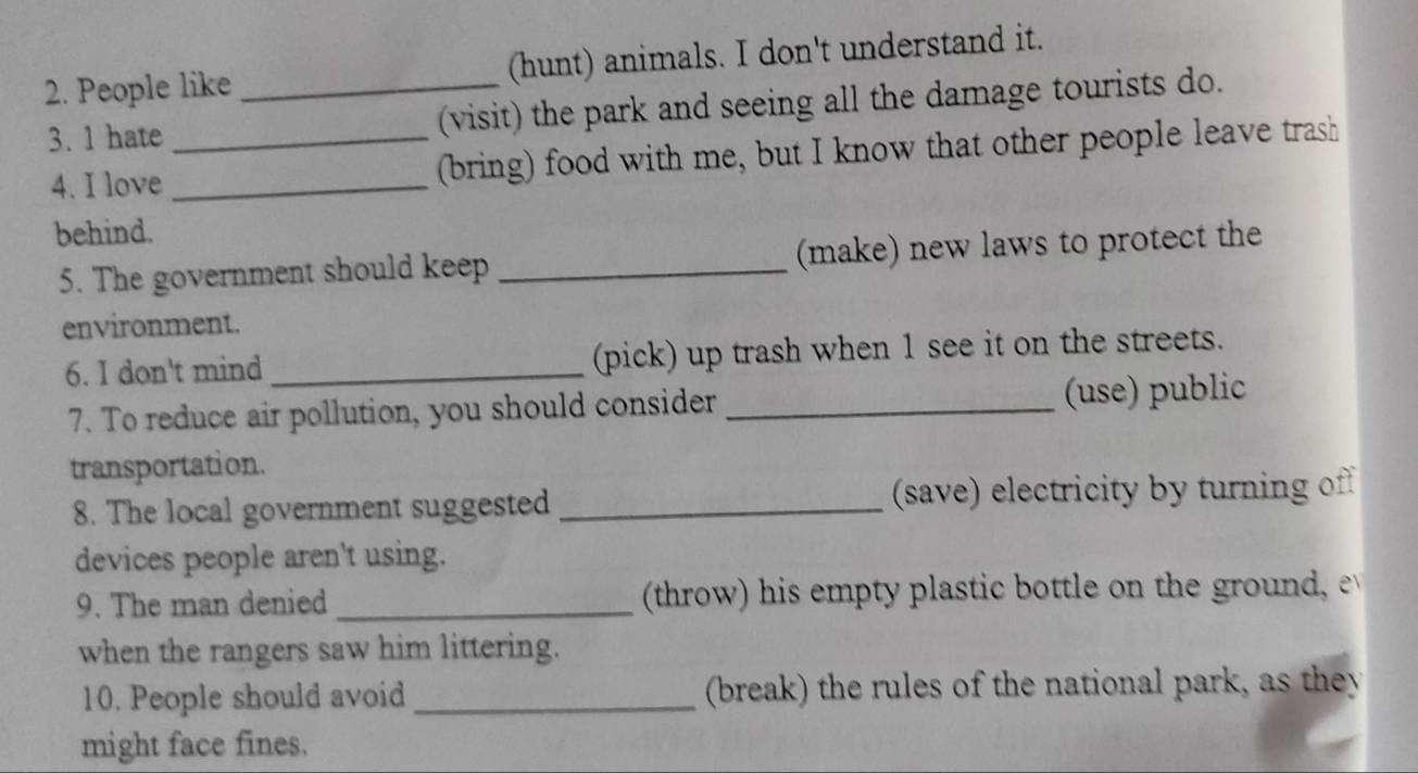 People like _(hunt) animals. I don't understand it. 
3. 1 hate _(visit) the park and seeing all the damage tourists do. 
4. I love _(bring) food with me, but I know that other people leave trash 
behind. 
5. The government should keep _(make) new laws to protect the 
environment. 
6. I don't mind _(pick) up trash when 1 see it on the streets. 
7. To reduce air pollution, you should consider _(use) public 
transportation. 
8. The local government suggested _(save) electricity by turning of 
devices people aren't using. 
9. The man denied _(throw) his empty plastic bottle on the ground, 
when the rangers saw him littering. 
10. People should avoid _(break) the rules of the national park, as they 
might face fines.