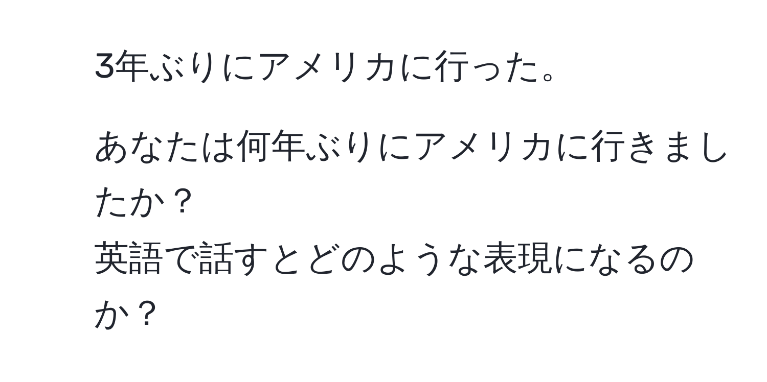 3年ぶりにアメリカに行った。  
2. あなたは何年ぶりにアメリカに行きましたか？  
英語で話すとどのような表現になるのか？