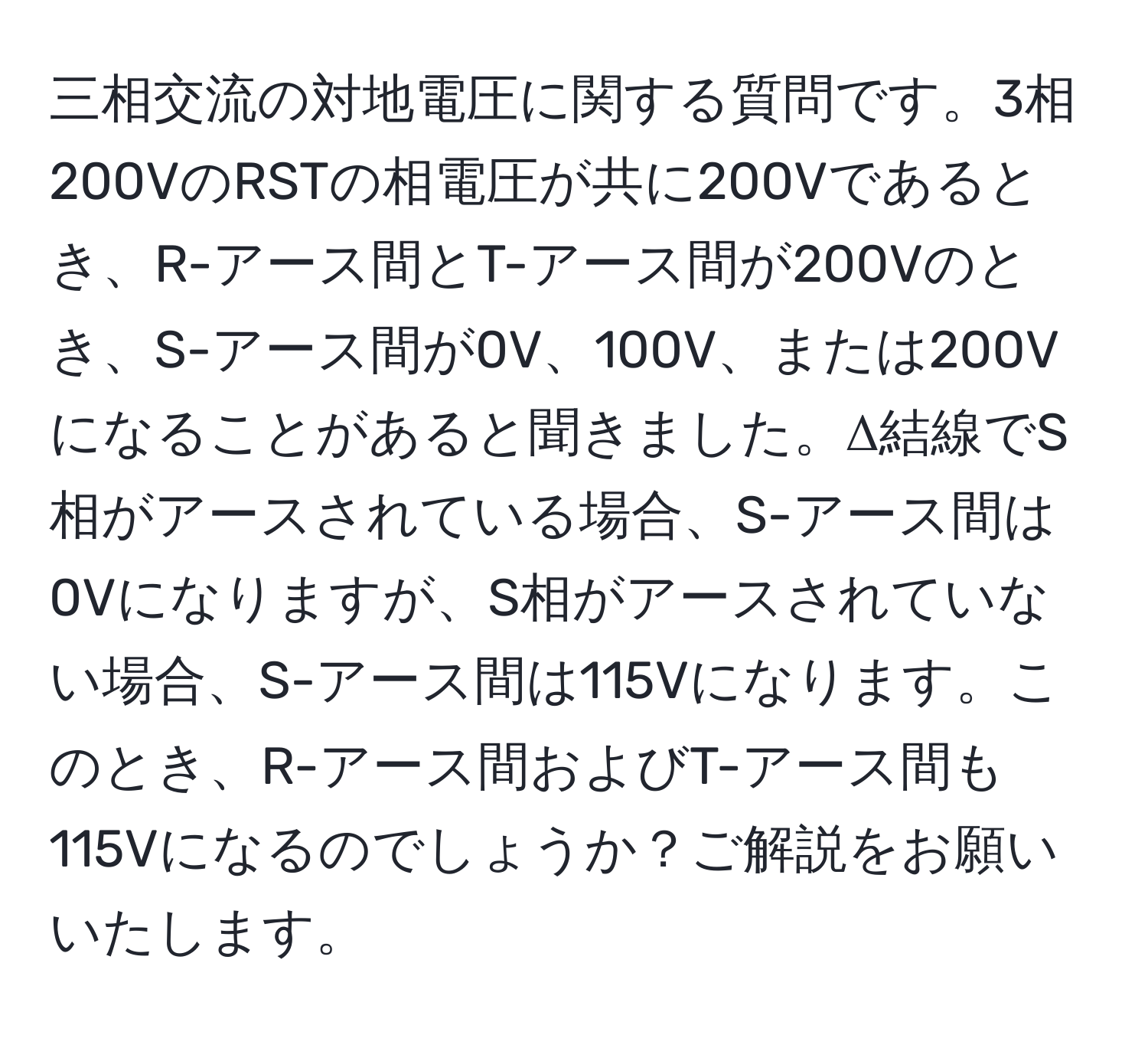 三相交流の対地電圧に関する質問です。3相200VのRSTの相電圧が共に200Vであるとき、R-アース間とT-アース間が200Vのとき、S-アース間が0V、100V、または200Vになることがあると聞きました。Δ結線でS相がアースされている場合、S-アース間は0Vになりますが、S相がアースされていない場合、S-アース間は115Vになります。このとき、R-アース間およびT-アース間も115Vになるのでしょうか？ご解説をお願いいたします。