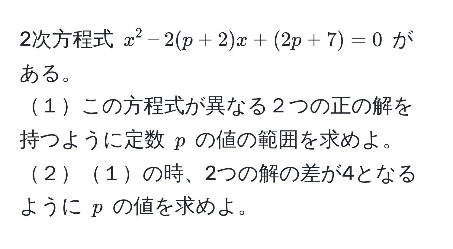 2次方程式 $x^2 - 2(p + 2)x + (2p + 7) = 0$ がある。  
１この方程式が異なる２つの正の解を持つように定数 $p$ の値の範囲を求めよ。  
２１の時、2つの解の差が4となるように $p$ の値を求めよ。