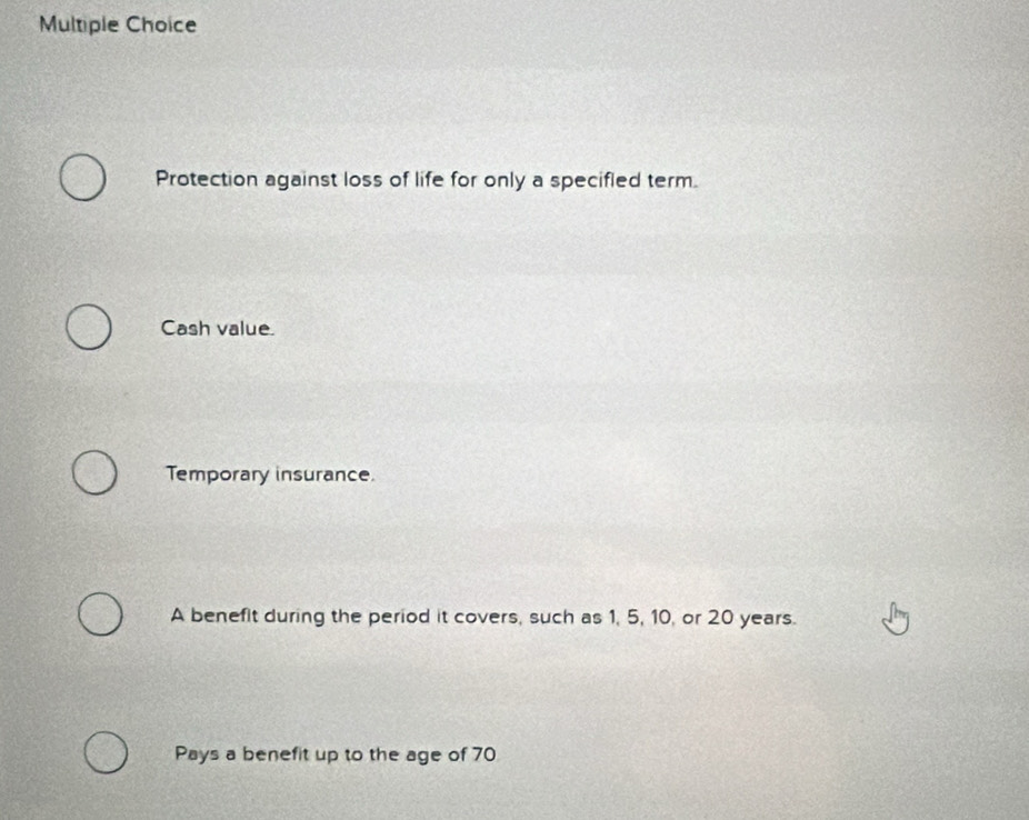 Protection against loss of life for only a specifled term.
Cash value.
Temporary insurance.
A benefit during the period it covers, such as 1, 5, 10, or 20 years.
Pays a benefit up to the age of 70