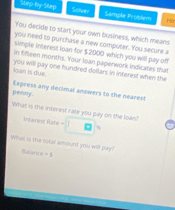 Step-by-Step Solver Sample Problem Hilr 
You decide to start your own business, which means 
you need to purchase a new computer. You secure a 
simple interest loan for $2000 which you will pay off 
in fifteen months. Your loan paperwork indicates that 
you will pay one hundred dollars in interest when the 
loan is due. 
Express any decimal answers to the nearest 
penny. 
What is the interest rate you pay on the loan? 
Interest Rate = 9/1
What is the total amount you will pay? 
Balance =$
0 32