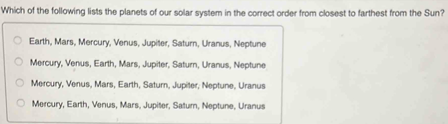 Which of the following lists the planets of our solar system in the correct order from closest to farthest from the Sun?
Earth, Mars, Mercury, Venus, Jupiter, Saturn, Uranus, Neptune
Mercury, Venus, Earth, Mars, Jupiter, Saturn, Uranus, Neptune
Mercury, Venus, Mars, Earth, Saturn, Jupiter, Neptune, Uranus
Mercury, Earth, Venus, Mars, Jupiter, Saturn, Neptune, Uranus