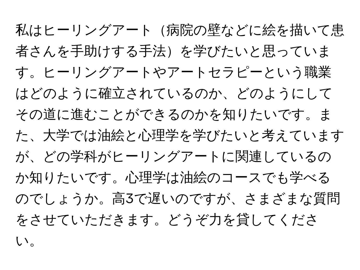 私はヒーリングアート病院の壁などに絵を描いて患者さんを手助けする手法を学びたいと思っています。ヒーリングアートやアートセラピーという職業はどのように確立されているのか、どのようにしてその道に進むことができるのかを知りたいです。また、大学では油絵と心理学を学びたいと考えていますが、どの学科がヒーリングアートに関連しているのか知りたいです。心理学は油絵のコースでも学べるのでしょうか。高3で遅いのですが、さまざまな質問をさせていただきます。どうぞ力を貸してください。