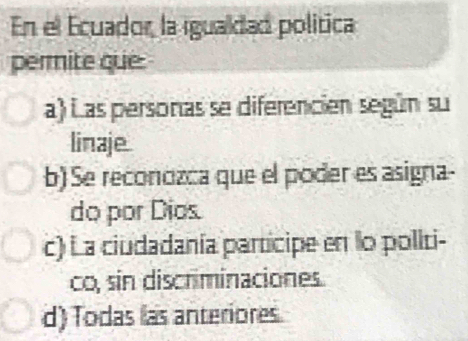 En el Ecuador, la igualdad política
permite que:
a) Las personas se diferencien según su
linaje.
b) Se reconozca que el poder es asigna-
do por Díos.
c) La ciudadanía participe en lo politi-
co, sin discriminaciones.
d) Todas las anteriores.