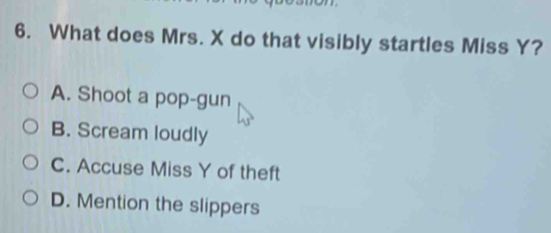 What does Mrs. X do that visibly startles Miss Y?
A. Shoot a pop-gun
B. Scream loudly
C. Accuse Miss Y of theft
D. Mention the slippers