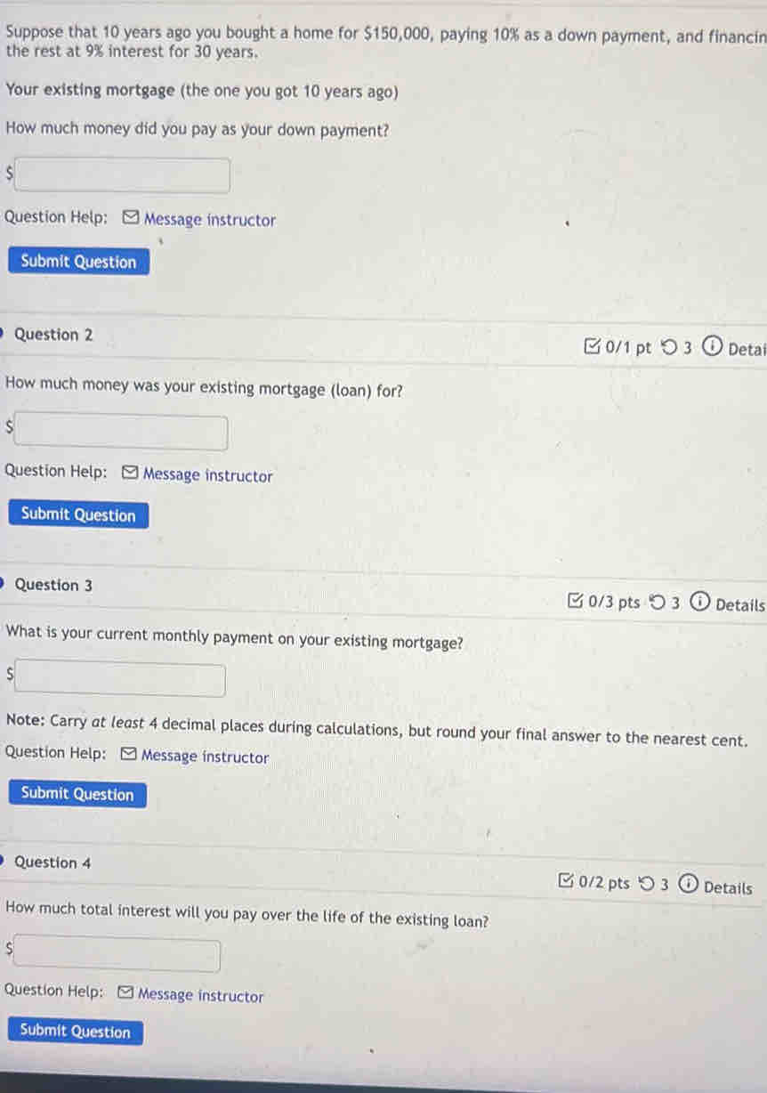 Suppose that 10 years ago you bought a home for $150,000, paying 10% as a down payment, and financin 
the rest at 9% interest for 30 years. 
Your existing mortgage (the one you got 10 years ago) 
How much money did you pay as your down payment? 
S 
Question Help: Message instructor 
Submit Question 
Question 2 0/1 pt つ 3 Detai 
How much money was your existing mortgage (loan) for? 
S 
Question Help: Message instructor 
Submit Question 
Question 3 
□0/3 pts 〇 3 Details 
What is your current monthly payment on your existing mortgage? 
S 
Note: Carry at least 4 decimal places during calculations, but round your final answer to the nearest cent. 
Question Help: * Message instructor 
Submit Question 
Question 4 0/2 pts つ 3 Details 
How much total interest will you pay over the life of the existing loan? 
S 
Question Help: - Message instructor 
Submit Question