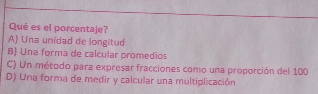 Qué es el porcentaje?
A) Una unidad de longitud
B) Una forma de calcular promedios
C) Un método para expresar fracciones como una proporción del 100
D) Una forma de medir y calcular una multiplicación