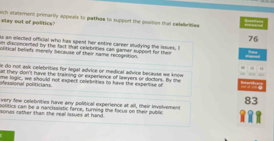 mich statement primarily appeals to pathos to support the position that celebrities answered 
stay out of politics? 
Questions
76
As an elected official who has spent her entire career studying the issues, I 
im disconcerted by the fact that celebrities can garner support for their elapsed Time 
olitical beliefs merely because of their name recognition.
00 22 15
e do not ask celebrities for legal advice or medical advice because we know 
see 
at they don't have the training or experience of lawyers or doctors. By the SmartScore out of 100
me logic, we should not expect celebrities to have the expertise of 
ofessional politicians.
83
very few celebrities have any political experience at all, their involvement 
politics can be a narcissistic farce, turning the focus on their public 
sonas rather than the real issues at hand. 
t