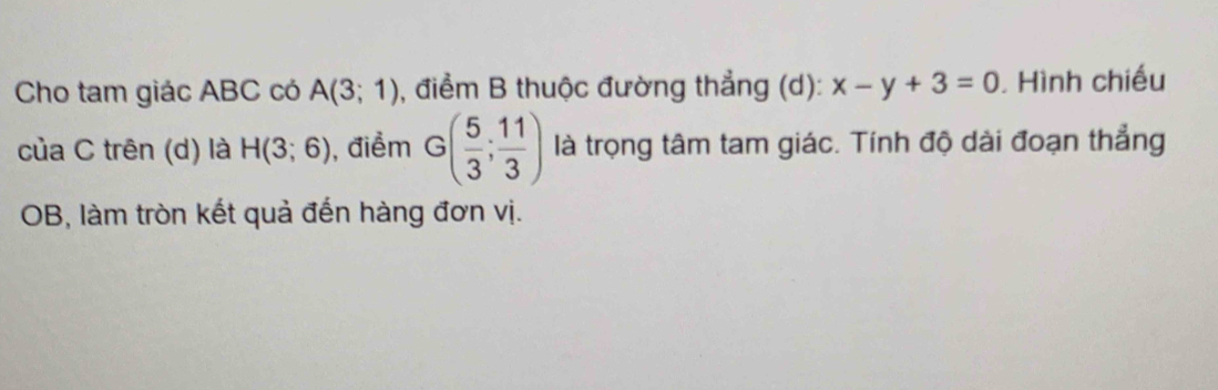 Cho tam giác ABC có A(3;1) , điểm B thuộc đường thẳng (d): x-y+3=0 Hình chiếu 
của C trên (d) là H(3;6) , điểm G( 5/3 ; 11/3 ) là trọng tâm tam giác. Tính độ dài đoạn thẳng 
OB, làm tròn kết quả đến hàng đơn vị.