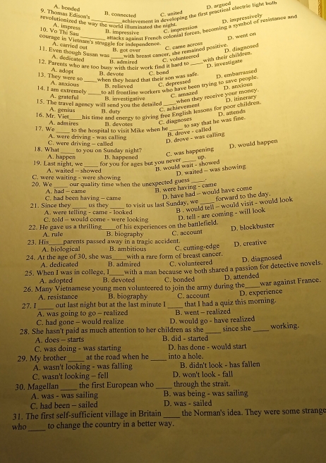 Thomas Edison's A. bonded
achievement in developing the first practical electrie light buth D. argued
B. connected C. united
revolutionized the way the world illuminated the night
Macks against French colonal forces, becoming a symbol of resistance and D. impressively
10. Vo Thị Sau A. impress B. impressive
C impression
D. went on
courage in Vietnam's struggle for independence.
A. carried out C. came acrois
B. got over
11. Even though Susan was A. dedicated_
with breant cancer, she remained positive. C. volunteered D. diagnosed
B. admired
with their children. D. investigate
12. Parents who are too busy with their work find it hard to_
A. adopt
B. devote
when they heard that their son was safe. C. band
13. They were so A. anxious_
to all frontline workers who have been trying to save people D. embarrassed
B. relieved
C. depressed
14. I am extremely A. gratefull_
C. amazed D. anxious
15. The travel agency will send you the detailed B. investigative_
C achievement when they receive your money.
Chis time and energy to giving free English lessons for poor children D. itinerary
16. Mr. Viet A. genius B. duty
D. astends
17. We A. admires B. devotes
A. were driving - was calling to the hospital to visit Mike when he C. diagnoses to say that he was fine.
D. drove - was calling B. drove - called
18. What C. were driving - called
D. would happen
to you on Sunday night?
19. Last night, we A. happen B. happened C. was happening up.
for you for ages but you never
C. were waiting - were showing A. waited - showed
B. would wait - showed D. waited - was showing
_
20. We our quality time when the unexpected guess_
C. had been having - came A. had - came
B. were having - came D. have had -- would have come
21. Since they A. were telling - came - looked
B . would tell - would visit - would look forward to the day.
us they to visit us last Sunday, we_
C. told -- would come - were looking
A. rule of his experiences on the battlefield. D. tell - are coming - will look
22. He gave us a thrilling B. biography
23. His parents passed away in a tragic accident. C. account D. blockbuster
A. biological B. ambitious
24. At the age of 30, she was_ with a rare form of breast cancer. C. cutting-edge D. creative
A. dedicated B. admired C. volunteered D. diagnosed
25. When I was in college, I with a man because we both shared a passion for detective novels.
A. adopted B. devoted C. bonded
26. Many Vietnamese young men volunteered to join the army during the D. attended war against France.
A. resistance B. biography
27. I _out last night but at the last minute I _C. account that I had a quiz this morning. D. experience
A. was going to go - realized
C. had gone - would realize B. went - realized
28. She hasn't paid as much attention to her children as she D. would go - have realized since she _working.
A. does - starts B. did - started
C. was doing - was starting D. has done - would start
29. My brother _at the road when he _into a hole.
A. wasn't looking - was falling B. didn't look - has fallen
C. wasn't looking - fell D. won't look - fall
30. Magellan _the first European who_ through the strait.
A. was - was sailing B. was being - was sailing
C. had been - sailed D. was - sailed
31. The first self-sufficient village in Britain _the Norman's idea. They were some strange
who_ to change the country in a better way.