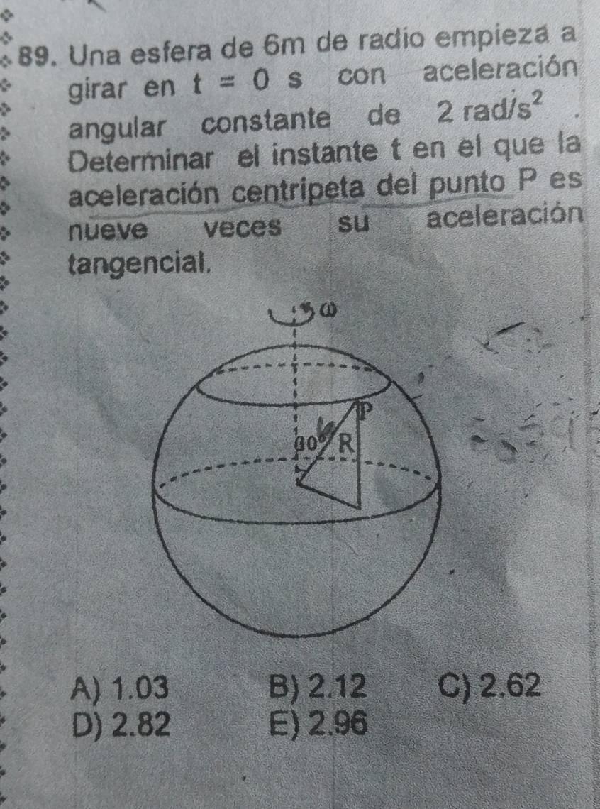 Una esfera de 6m de radio empiezá a
girar en t=0 s con aceleración
angular constante de 2rad/s^2
Determinar el instante t en el que la
aceleración centripeta del punto P es
nueve €£ veces su aceleración
tangencial.
A) 1.03 B) 2.12 C) 2.62
D) 2.82 E) 2.96