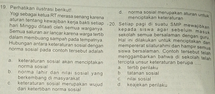 Perhatikan ilustrasi berikut! d. norma sosial merupakan aturan untuk
Yogi sebagai ketua RT merasa senang karena menciptakan keteraturan
aturan tentang kewajiban kerja bakti setiap 20. Setiap pagi di suatu SMP mewajibkan
hari Minggu ditaati oleh semua warganya. kepada siswa agar sebelum masuk 
Semua saluran air lancar karena warga tertib sekolah semua bersalaman dengan gur.
dalam membuang sampah pada tempatnya Hal ini dilakukan untuk menciptakan da
Hubungan antara keteraturan sosial dengan mempererat silaturahmi dan hampir semua
norma sosial pada contoh tersebut adalah siswa bersalaman. Contoh tersebut teh
menggambarkan bahwa di sekolah telah
a. keteraturan sosial akan menciptakan tercipta unsur keteraturan berupa ....
norma sosial a terlib perilaku
b. norma lahir dan nilai sosial yang b. tatanan sosial
berkembang di masyarakat c. nilai sosial
c. keteraturan sosial merupakan wujud d. keajekan perilaku
dari ketertiban norma sosial