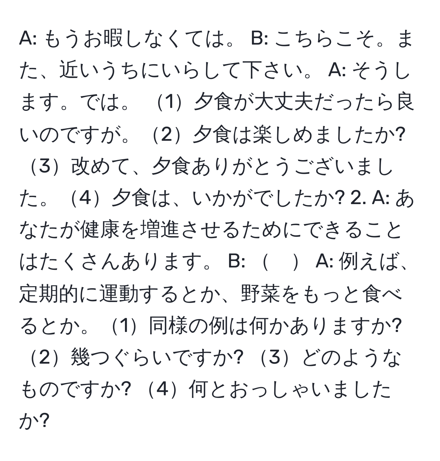 A: もうお暇しなくては。 B: こちらこそ。また、近いうちにいらして下さい。 A: そうします。では。 1夕食が大丈夫だったら良いのですが。2夕食は楽しめましたか? 3改めて、夕食ありがとうございました。4夕食は、いかがでしたか? 2. A: あなたが健康を増進させるためにできることはたくさんあります。 B: 　 A: 例えば、定期的に運動するとか、野菜をもっと食べるとか。1同様の例は何かありますか? 2幾つぐらいですか? 3どのようなものですか? 4何とおっしゃいましたか?