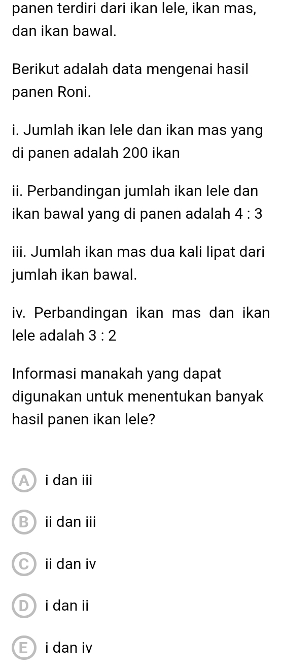 panen terdiri dari ikan lele, ikan mas,
dan ikan bawal.
Berikut adalah data mengenai hasil
panen Roni.
i. Jumlah ikan lele dan ikan mas yang
di panen adalah 200 ikan
ii. Perbandingan jumlah ikan lele dan
ikan bawal yang di panen adalah. 4:3
iii. Jumlah ikan mas dua kali lipat dari
jumlah ikan bawal.
iv. Perbandingan ikan mas dan ikan
lele adalah 3:2
Informasi manakah yang dapat
digunakan untuk menentukan banyak
hasil panen ikan lele?
A i dan ⅲ
B idanⅲ
Cidan iv
D idan i
E i dan iv