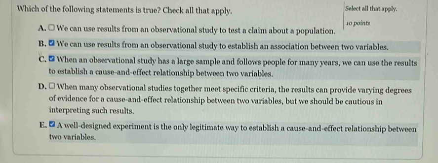 Which of the following statements is true? Check all that apply. Select all that apply.
10 points
A. □ We can use results from an observational study to test a claim about a population.
B. 2 We can use results from an observational study to establish an association between two variables.
C. ≌ When an observational study has a large sample and follows people for many years, we can use the results
to establish a cause-and-effect relationship between two variables.
D. □ When many observational studies together meet specific criteria, the results can provide varying degrees
of evidence for a cause-and-effect relationship between two variables, but we should be cautious in
interpreting such results.
E. ∞ A well-designed experiment is the only legitimate way to establish a cause-and-effect relationship between
two variables.