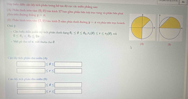 An 
Hãy biểu diễn cận lấy tích phân trong hệ tọa độ cực các miền phẳng sau: 
(A): Phần hình tròn tâm (0,0) bản kính 17 bao gồm phần bên trái trục tung và phần bên phái 
phía trên đường thắng y=x
(B): Phần hình tròn tâm (2,0) bản kính 2 nằm phía đưới đường y=x và phía trên trục hoành. 
Chủ ý : 
Căn biểu diễn miền lấy tích phân dưới d_angθ _1≤ θ ≤ θ _2, r_1(θ )≤ r≤ r_2(θ ) ), với
0≤ θ _1
* Viết pỉ cho số π, việt theta cho θ. (A) (B) 
Cận lấy tích phân cho miền (A):
□ ≤ θ ≤ □
□ ≤ r≤ □
Cán lấy tích phân cho miền (B):
□ ≤ θ ≤ □
□ ≤ r≤ □