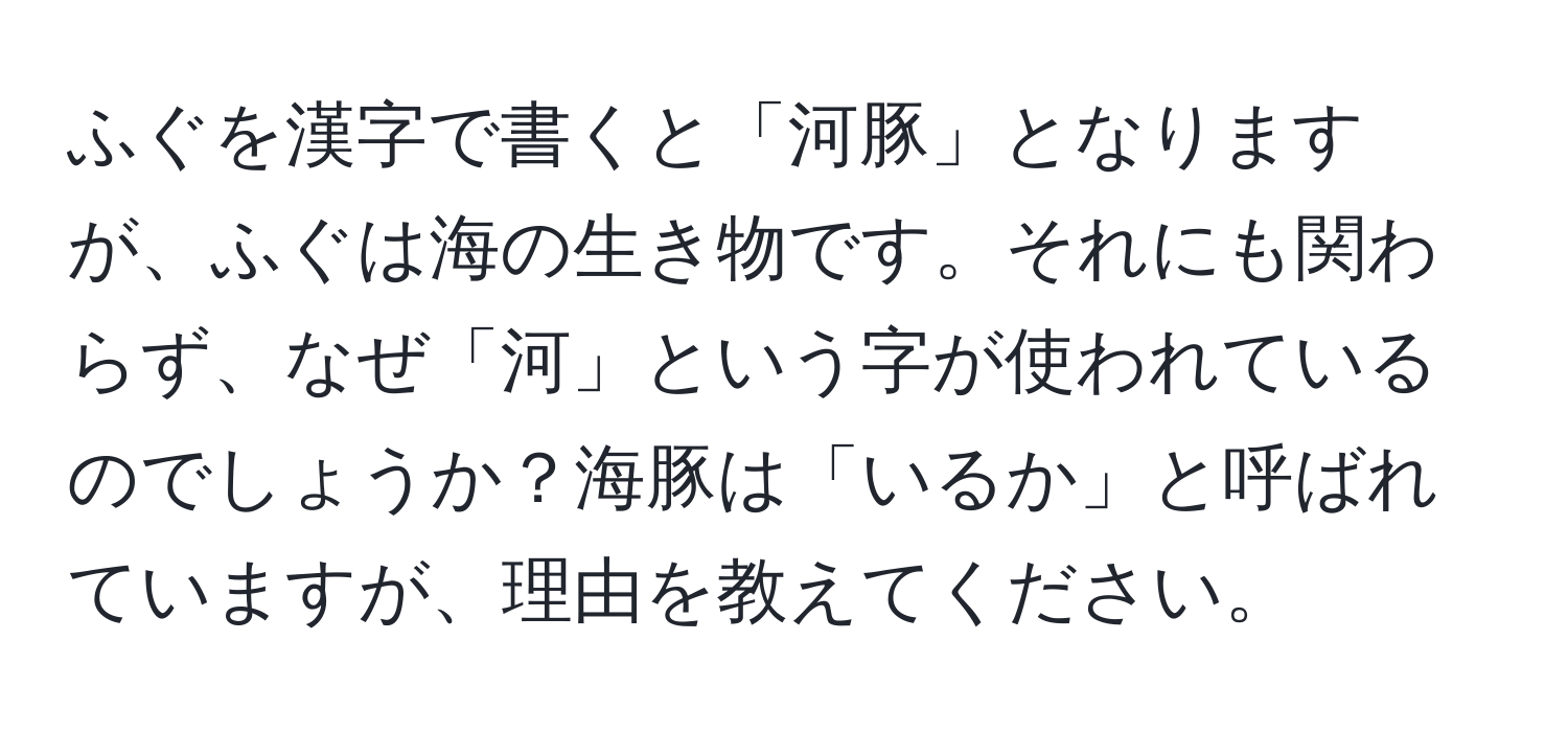 ふぐを漢字で書くと「河豚」となりますが、ふぐは海の生き物です。それにも関わらず、なぜ「河」という字が使われているのでしょうか？海豚は「いるか」と呼ばれていますが、理由を教えてください。