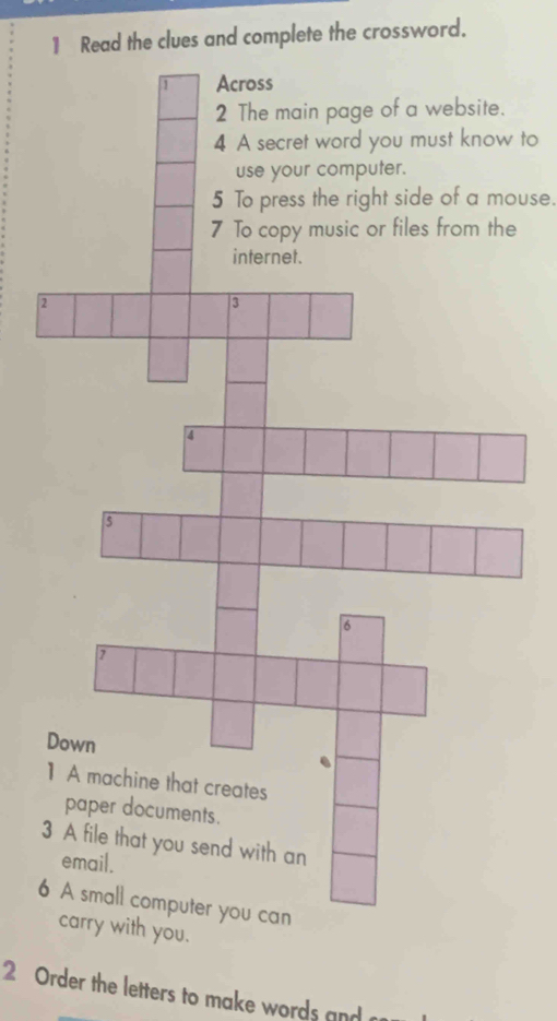 Read the clues and complete the crossword. 
Across 
2 The main page of a website. 
4 A secret word you must know to 
use your computer. 
5 To press the right side of a mouse. 
7 To copy music or files from the 
internet. 
2 
3 
4 
5 
6 
7 
Down 
】 A machine that creates 
paper documents. 
3 A file that you send with an 
email. 
6 A small computer you can 
carry with you. 
2 Order the letters to make words and