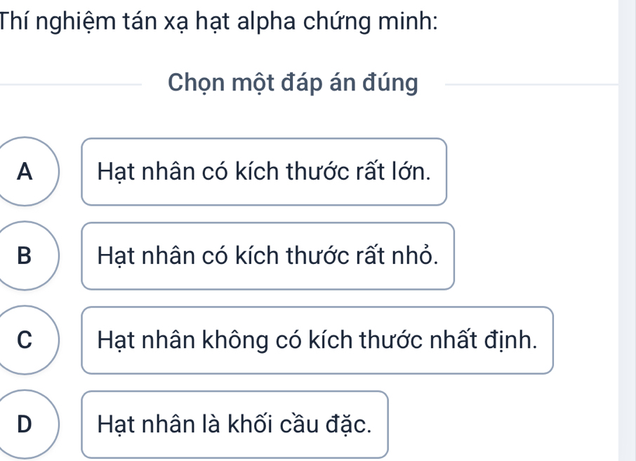 Thí nghiệm tán xạ hạt alpha chứng minh:
Chọn một đáp án đúng
A Hạt nhân có kích thước rất lớn.
B Hạt nhân có kích thước rất nhỏ.
C Hạt nhân không có kích thước nhất định.
D Hạt nhân là khối cầu đặc.