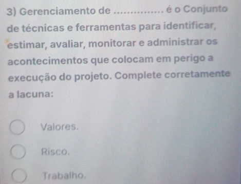 Gerenciamento de _é o Conjunto
de técnicas e ferramentas para identificar,
estimar, avaliar, monitorar e administrar os
acontecimentos que colocam em perigo a
execução do projeto. Complete corretamente
a lacuna:
Valores.
Risco.
Trabalho.