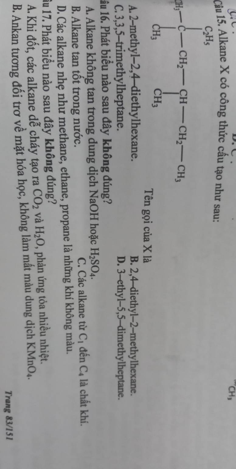 CH_3
Câu 15. Alkane X có công thức cấu tạo như sau:
a_9-beginarrayl c_2a_3 -cH_2-cB_2 beginarrayl H_3-c_3 CH-c_3, CH_3endarray.
Tên gọi của X là
A. 2 -methyl -2, 4 -diethylhexane. B. 2, 4 -diethyl- 2 -methylhexane.
C. 3, 3, 5 -trimethylheptane. D. 3 -ethyl -5, 5 -dimethylheptane.
1âu 16. Phát biểu nào sau đây không đúng?
A. Alkane không tan trong dung dịch NaOH hoặc H_2SO_4.
B. Alkane tan tốt trong nước. C. Các alkane từ C_1 đến C_4 là chất khí.
D. Các alkane nhẹ như methane, ethane, propane là những khí không màu.
ầu 17. Phát biểu nào sau đây không đúng?
A. Khi đốt, các alkane dễ cháy tạo ra CO_2 và H_2O , phản ứng tỏa nhiều nhiệt.
B. Ankan tương đối trơ về mặt hóa học, không làm mất màu dung dịch KMnO_4
Trang 83/151