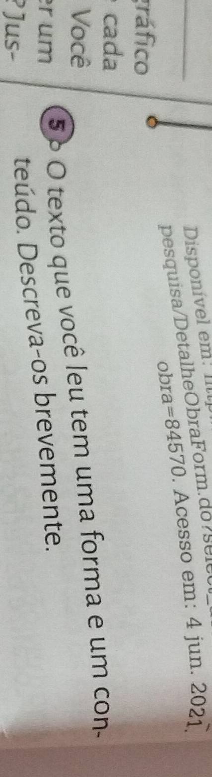 Disponível em: Illl 
obra =84570. Acesso em: 4 jun. 2021. 
a pesquisa/DetalheObraForm.do r s e le 
gráfico 
cada 
Você 
r um 
5 º O texto que você leu tem uma forma e um con- 
? Jus- 
teúdo. Descreva-os brevemente.