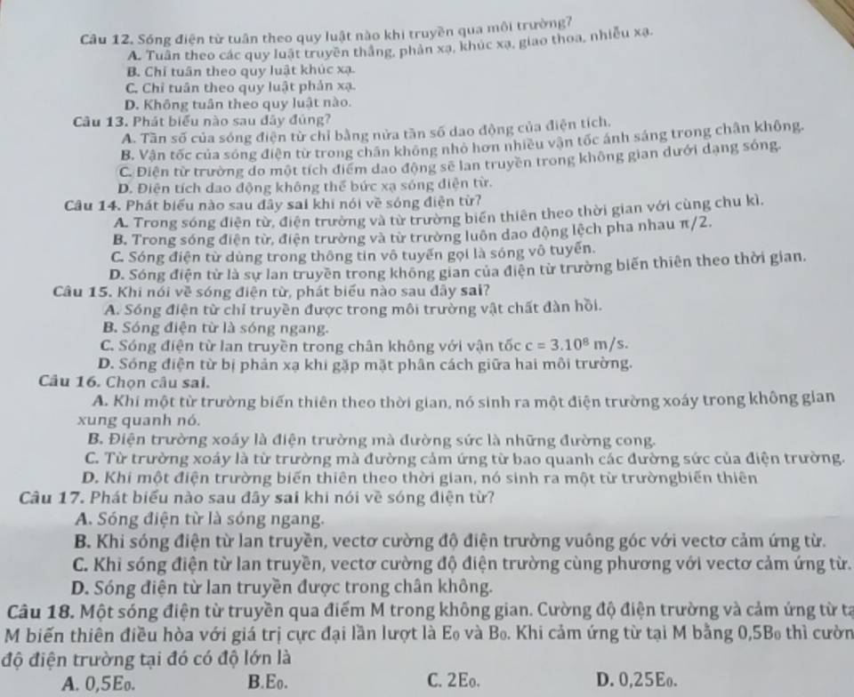 Sóng điện từ tuần theo quy luật nào khi truyền qua môi trường7
A. Tuân theo các quy luật truyền thắng, phản xạ, khúc xạ, giao thoa, nhiễu xạ.
B. Chỉ tuần theo quy luật khúc xạ.
C. Chỉ tuân theo quy luật phản xạ.
D. Không tuân theo quy luật nào.
Câu 13. Phát biểu nào sau đây đúng?
A. Tần số của sóng điện từ chỉ bằng nửa tần số dao động của điện tích.
B. Vận tốc của sóng điện từ trong chân không nhỏ hơn nhiều vận tốc ánh sáng trong chân không.
C. Điện từ trường do một tích điểm dạo động sẽ lan truyền trong không gian dưới dạng sóng
D. Điện tích dao động không thể bức xạ sóng diện từ.
Câu 14. Phát biểu nào sau đây sai khi nói về sóng điện từ?
A. Trong sóng điện từ, điện trường và từ trường biến thiên theo thời gian với cùng chu kì,
B. Trong sóng điện từ, điện trường và từ trường luôn dao động lệch pha nhau π/2.
C. Sóng điện từ dùng trong thông tin vô tuyến gọi là sóng vô tuyến.
D. Sóng điện từ là sự lan truyền trong không gian của điện từ trường biến thiên theo thời gian.
Câu 15. Khi nói về sóng điện từ, phát biểu nào sau đây sai?
A. Sóng điện từ chỉ truyền được trong môi trường vật chất đàn hồi.
B. Sóng điện từ là sóng ngang.
C. Sóng điện từ lan truyền trong chân không với vận tốc c=3.10^8m/s.
D. Sóng điện từ bị phản xạ khi gặp mặt phân cách giữa hai môi trường.
Câu 16. Chọn câu sai.
A. Khi một từ trường biến thiên theo thời gian, nó sinh ra một điện trường xoáy trong không gian
xung quanh nó.
B. Điện trường xoáy là điện trường mà đường sức là những đường cong.
C. Từ trường xoáy là từ trường mà đường cảm ứng từ bao quanh các đường sức của điện trường.
D. Khi một điện trường biến thiên theo thời gian, nó sinh ra một từ trườngbiến thiên
Câu 17. Phát biểu nào sau đây sai khi nói về sóng điện từ?
A. Sóng điện từ là sóng ngang.
B. Khi sóng điện từ lan truyền, vectơ cường độ điện trường vuông góc với vectơ cảm ứng từ.
C. Khi sóng điện từ lan truyền, vectơ cường độ điện trường cùng phương với vectơ cảm ứng từ.
D. Sóng điện từ lan truyền được trong chân không.
Câu 18. Một sóng điện từ truyền qua điểm M trong không gian. Cường độ điện trường và cảm ứng từ ta
M biến thiên điều hòa với giá trị cực đại lần lượt là Eo và Bọ. Khi cảm ứng từ tại M bằng 0,5Bo thì cườn
độ điện trường tại đó có độ lớn là
A. 0,5Eo. B.Eo. C. 2Eo. D. 0,25Eo.