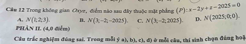 Trong không gian Oxyz, điểm nào sau đây thuộc mặt phẳng (P):x-2y+z-2025=0
A. N(1;2;3). B. N(3;-2;-2025). C. N(3;-2;2025). D. N(2025;0;0). 
PHÀN II. (4,0 điểm)
Câu trắc nghiệm đúng sai. Trong mỗi ý a), b), c), d) ở mỗi câu, thí sinh chọn đúng hoặ