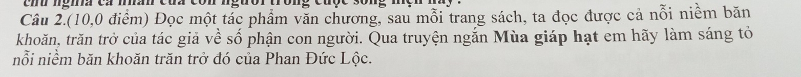 chu ngiã cá man của con nguor tron g cuçe s 0 
Câu 2.(10, 0 điểm) Đọc một tác phẩm văn chương, sau mỗi trang sách, ta đọc được cả nỗi niềm băn 
khoăn, trăn trở của tác giả về số phận con người. Qua truyện ngắn Mùa giáp hạt em hãy làm sáng tỏ 
nỗi niềm băn khoăn trăn trở đó của Phan Đức Lộc.