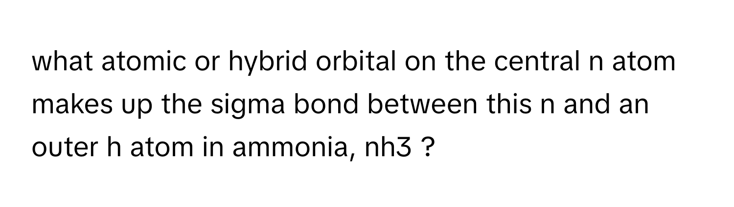 what atomic or hybrid orbital on the central n atom makes up the sigma bond between this n and an outer h atom in ammonia, nh3 ?