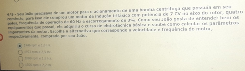 4/5 - Seu João precisava de um motor para o acionamento de uma bomba centrífuga que possuía em seu
comércio, para isso ele comprou um motor de indução trifásico com potência de 7 CV no eixo do rotor, quatro
polos, frequência de operação de 60 Hz e escorregamento de 3%. Como seu João gosta de entender bem os
equipamentos que possui, ele adquiriu o curso de eletrotécnica básica e soube como calcular os parâmetros
importantes do motor. Escolha a alternativa que corresponde a velocidade e frequência do motor,
respectivamente, comprado por seu João.
1746 rpm e 1,8 Hz.
1972 rpm e 2,5 Hz.
1800 rpm e 1,8 Hz.
1500 rpm e 2,2 Hz.