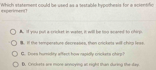 Which statement could be used as a testable hypothesis for a scientific
experiment?
A. If you put a cricket in water, it will be too scared to chirp.
B. If the temperature decreases, then crickets will chirp less.
C. Does humidity affect how rapidly crickets chirp?
D. Crickets are more annoying at night than during the day.