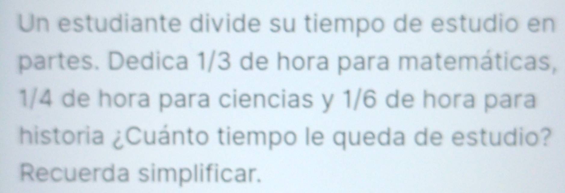 Un estudiante divide su tiempo de estudio en 
partes. Dedica 1/3 de hora para matemáticas,
1/4 de hora para ciencias y 1/6 de hora para 
historia ¿Cuánto tiempo le queda de estudio? 
Recuerda simplificar.