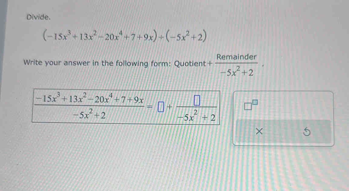 Divide.
(-15x^3+13x^2-20x^4+7+9x)/ (-5x^2+2)
Write your answer in the following form: Quotient + Remainder/-5x^2+2 .
□^(□)
×