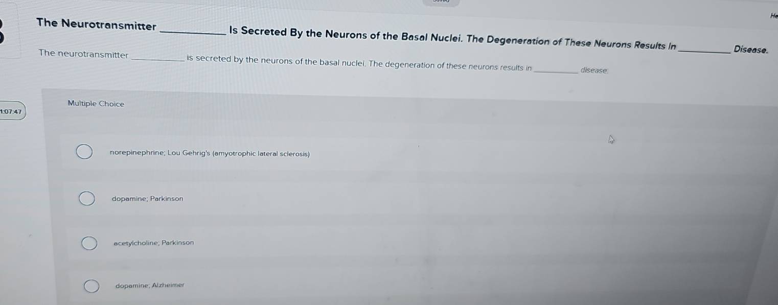 He
The Neurotransmitter _Is Secreted By the Neurons of the Basal Nuclei. The Degeneration of These Neurons Results In
_Disease.
The neurotransmitter_ is secreted by the neurons of the basal nuclei. The degeneration of these neurons results in _disease
Multiple Choice
1: 07:47
norepinephrine; Lou Gehrig's (amyotrophic lateral sclerosis)
dopamine; Parkinson
acetylcholine; Parkinson
dopamine; Alzheimer