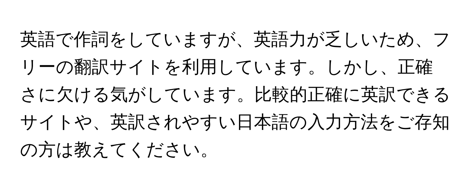 英語で作詞をしていますが、英語力が乏しいため、フリーの翻訳サイトを利用しています。しかし、正確さに欠ける気がしています。比較的正確に英訳できるサイトや、英訳されやすい日本語の入力方法をご存知の方は教えてください。