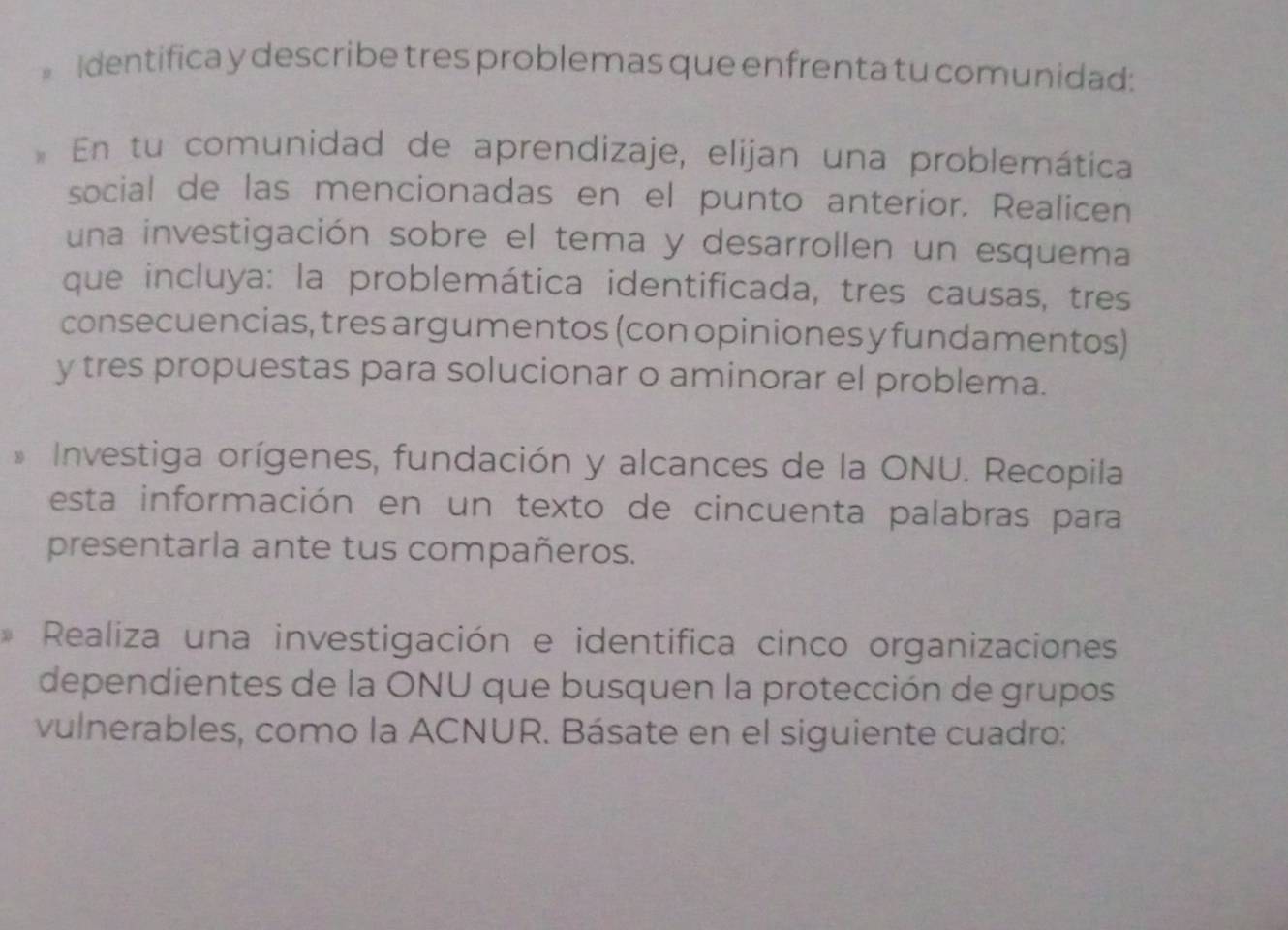 Identifica y describe tres problemas que enfrenta tu comunidad: 
* En tu comunidad de aprendizaje, elijan una problemática 
social de las mencionadas en el punto anterior. Realicen 
una investigación sobre el tema y desarrollen un esquema 
que incluya: la problemática identificada, tres causas, tres 
consecuencias, tres argumentos (con opiniones y fundamentos) 
y tres propuestas para solucionar o aminorar el problema. 
* Investiga orígenes, fundación y alcances de la ONU. Recopila 
esta información en un texto de cincuenta palabras para 
presentarla ante tus compañeros. 
Realiza una investigación e identifica cinco organizaciones 
dependientes de la ONU que busquen la protección de grupos 
vulnerables, como la ACNUR. Básate en el siguiente cuadro: