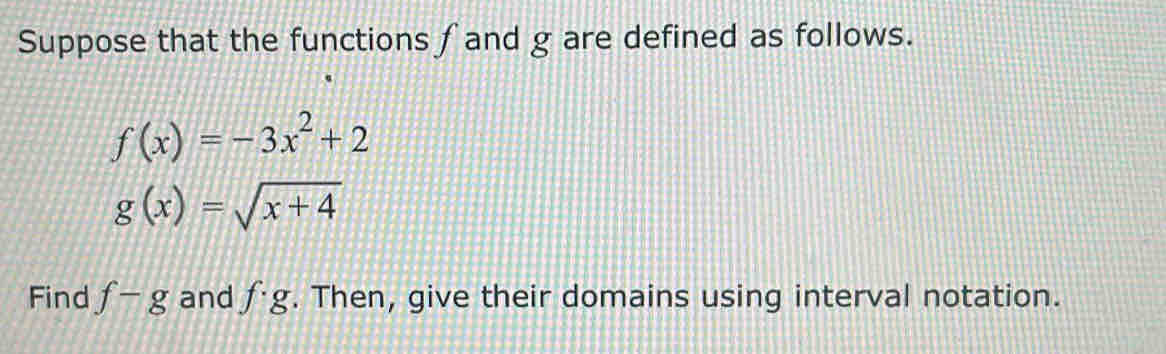 Suppose that the functions ∫and g are defined as follows.
f(x)=-3x^2+2
g(x)=sqrt(x+4)
Find f-g and f· g. Then, give their domains using interval notation.