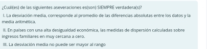 ¿Cuál(es) de las siguientes aseveraciones es(son) SIEMPRE verdadera(s)?
l. La desviación media, corresponde al promedio de las diferencias absolutas entre los datos y la
media aritmética.
II. En países con una alta desigualdad económica, las medidas de dispersión calculadas sobre
ingresos familiares en muy cercana a cero.
III. La desviación media no puede ser mayor al rango