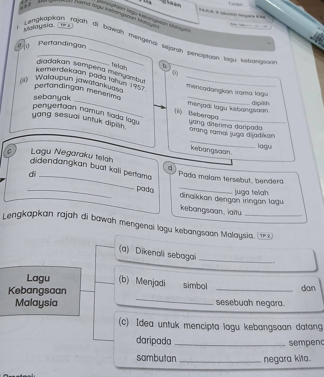 as 
432 
Tarikh 
o sía gsaan TAJUK 9: Identiti Negara Kila 
Mengalokan hama lagu kebangsaon Molaysia 
benciptaan lagu kebangsaan Malaysia 
Malaysia. TP 2 
. Lengkapkan rajah di bawah mengenai sejarah pencíptaan lagu kebangsan 
(i) Pertandingan 
telah b 
diadakan sempena menyambu 
(i) 
kemerdekaan pada tahun 1957 
(ii) Walaupun jawatankuasa_ 
mencadangkan irama lagu 
_ 
pertandingan menerima 
sebanyak 
_ 
dipilih 
menjadi lagu kebangsaan. 
penyertaan namun tiada lagu 
_ 
(ii) Beberapa 
yang sesuai untuk dipilih. 
yang diterima daripada 
_ 
orang ramai juga dijadikan 
lagu 
kebangsaan. 
C Lagu Negaraku telah 
d 
didendangkan buat kali pertama Pada malam tersebut, bendera 
di_ 
_pada _juga telah 
. 
dinaikkan dengan ïringan lagu 
kebangsaan, iaitu 
. 
Lengkapkan rajah di bawah mengenai lagu kebangsaan Malaysia. 
(a) Dikenali sebagai_ 
. 
(b) Menjadi 
Lagu simbol 
_ 
Kebangsaan _dan 
Malaysia sesebuah negara. 
(c) Idea untuk mencipta lagu kebangsaan datang 
daripada_ 
sempend 
sambutan _negara kita.