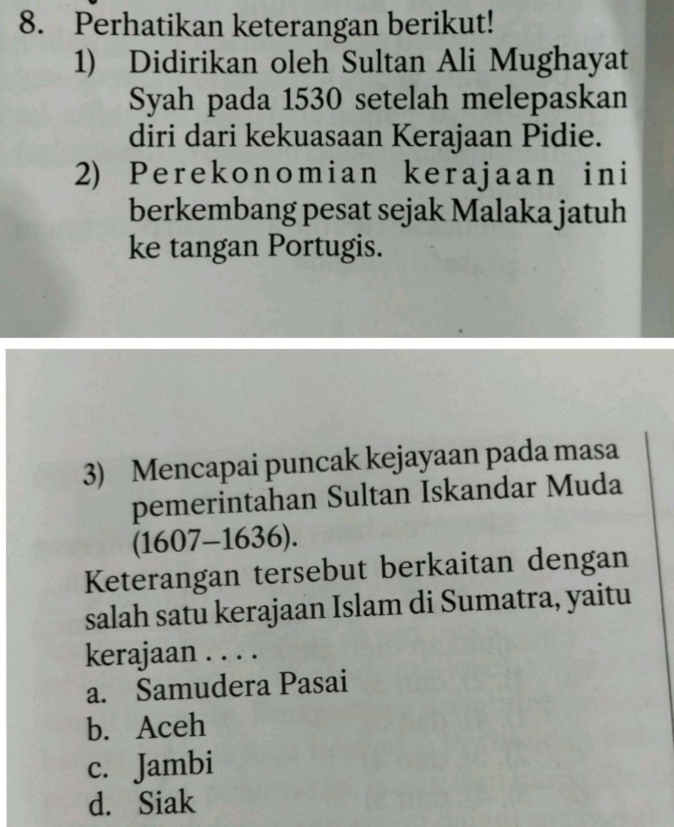 Perhatikan keterangan berikut!
1) Didirikan oleh Sultan Ali Mughayat
Syah pada 1530 setelah melepaskan
diri dari kekuasaan Kerajaan Pidie.
2) Perekonomian kerajaan ini
berkembang pesat sejak Malaka jatuh
ke tangan Portugis.
3) Mencapai puncak kejayaan pada masa
pemerintahan Sultan Iskandar Muda
(1607-1636). 
Keterangan tersebut berkaitan dengan
salah satu kerajaan Islam di Sumatra, yaitu
kerajaan . . . .
a. Samudera Pasai
b. Aceh
c. Jambi
d. Siak