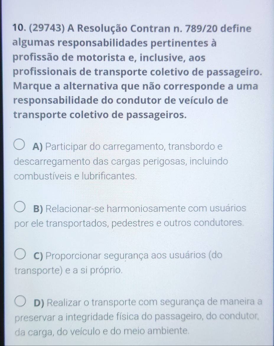 (29743) A Resolução Contran n. 789/20 define
algumas responsabilidades pertinentes à
profissão de motorista e, inclusive, aos
profissionais de transporte coletivo de passageiro.
Marque a alternativa que não corresponde a uma
responsabilidade do condutor de veículo de
transporte coletivo de passageiros.
A) Participar do carregamento, transbordo e
descarregamento das cargas perigosas, incluindo
combustíveis e lubrificantes.
B) Relacionar-se harmoniosamente com usuários
por ele transportados, pedestres e outros condutores.
C) Proporcionar segurança aos usuários (do
transporte) e a si próprio.
D) Realizar o transporte com segurança de maneira a
preservar a integridade física do passageiro, do condutor,
da carga, do veículo e do meio ambiente.