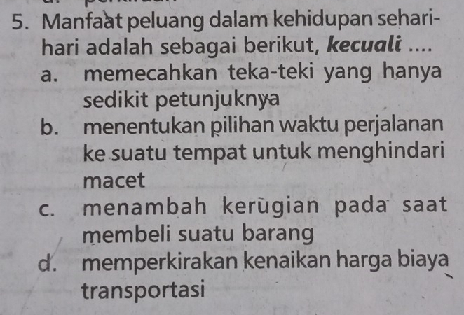 Manfaat peluang dalam kehidupan sehari-
hari adalah sebagai berikut, kecuali ....
a. memecahkan teka-teki yang hanya
sedikit petunjuknya
b. menentukan pilihan waktu perjalanan
ke suatu tempat untuk menghindari
macet
c. menambah kerūgian pada saat
membeli suatu barang
d. memperkirakan kenaikan harga biaya
transportasi