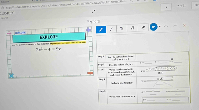 Clastns
https://student.desmos.com/activitybuilder/instance/674db2c04b9ef41beba9731b/student/674dc8c312e503d272ec... (
CU04D20 < 7 of 11 Ne
bonner
Explore
×
Tr sqrt(± )
EXPLORE
EXPLORE
Use the quadratic formula to find the zeros. Express your answer as an exact answer.
2x^2-4=5x